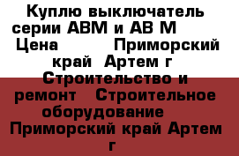  Куплю выключатель серии АВМ и АВ2М-55-41 › Цена ­ 100 - Приморский край, Артем г. Строительство и ремонт » Строительное оборудование   . Приморский край,Артем г.